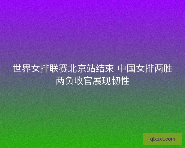 世界女排联赛北京站结束 中国女排两胜两负收官展现韧性