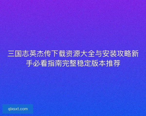 三国志英杰传下载资源大全与安装攻略新手必看指南完整稳定版本推荐
