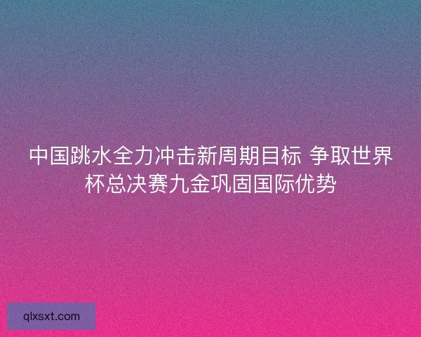 中国跳水全力冲击新周期目标 争取世界杯总决赛九金巩固国际优势