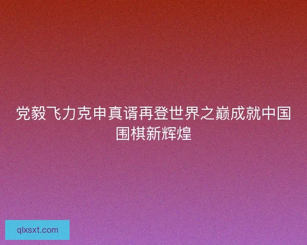 党毅飞力克申真谞再登世界之巅成就中国围棋新辉煌