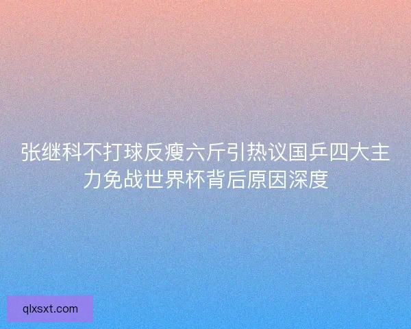 张继科不打球反瘦六斤引热议国乒四大主力免战世界杯背后原因深度