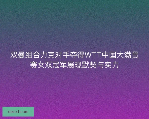 双曼组合力克对手夺得WTT中国大满贯赛女双冠军展现默契与实力