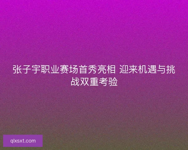 张子宇职业赛场首秀亮相 迎来机遇与挑战双重考验
