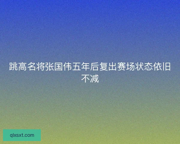 跳高名将张国伟五年后复出赛场状态依旧不减