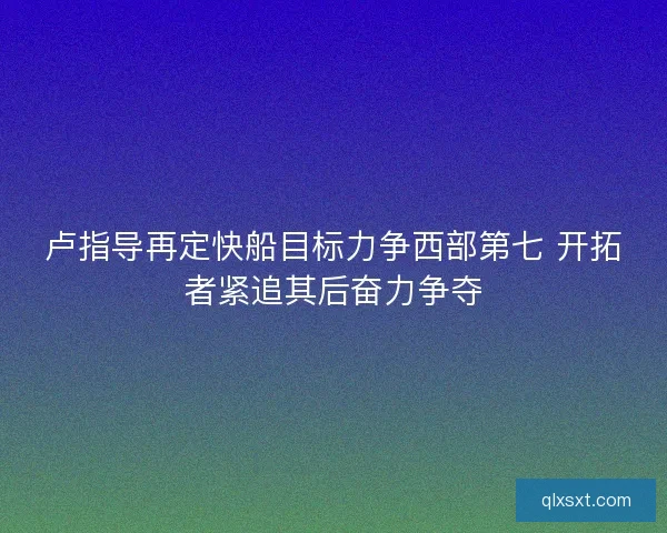 卢指导再定快船目标力争西部第七 开拓者紧追其后奋力争夺 卢指导再定快船目标力争西部第七 开拓者紧追其后奋力争夺