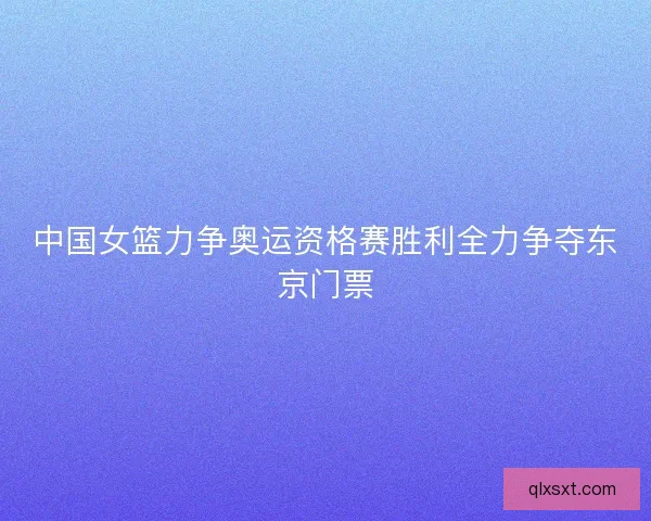 中国女篮力争奥运资格赛胜利全力争夺东京门票