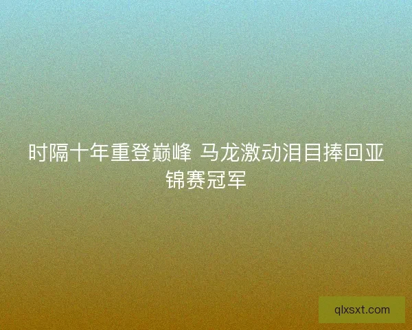 时隔十年重登巅峰 马龙激动泪目捧回亚锦赛冠军