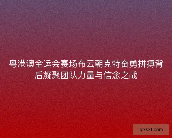 粤港澳全运会赛场布云朝克特奋勇拼搏背后凝聚团队力量与信念之战