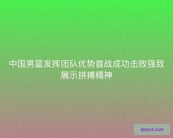 中国男篮发挥团队优势首战成功击败强敌展示拼搏精神