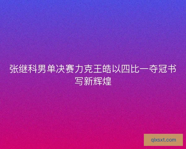张继科男单决赛力克王皓以四比一夺冠书写新辉煌