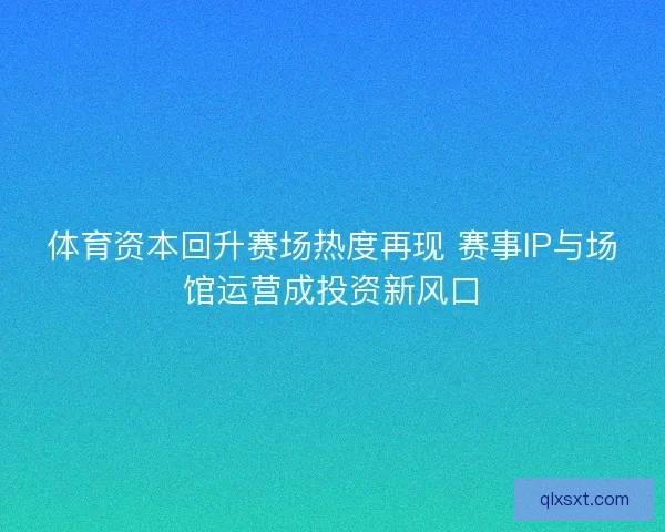 体育资本回升赛场热度再现 赛事IP与场馆运营成投资新风口