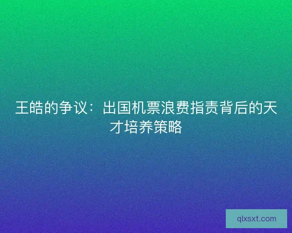 王皓的争议：出国机票浪费指责背后的天才培养策略